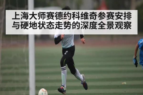 上海大师赛德约科维奇参赛安排与硬地状态走势的深度全景观察