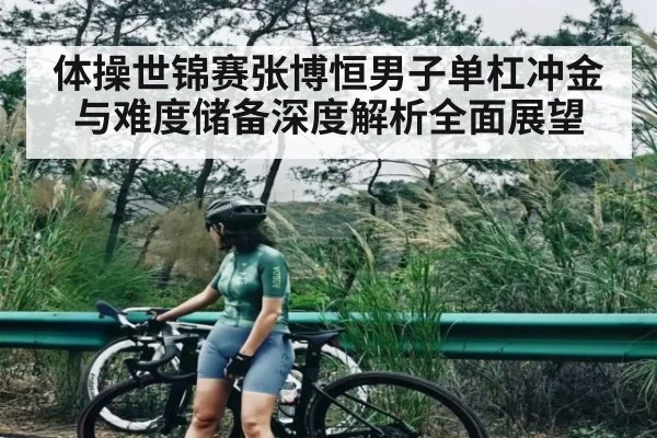 体操世锦赛张博恒男子单杠冲金与难度储备深度解析全面展望