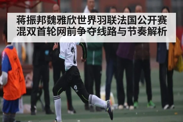 蒋振邦魏雅欣世界羽联法国公开赛混双首轮网前争夺线路与节奏解析